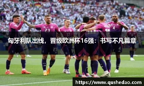 匈牙利队出线，晋级欧洲杯16强：书写不凡篇章